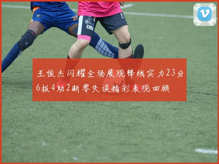 王俊杰闪耀全场展现锋线实力23分6板4助2断零失误精彩表现回顾