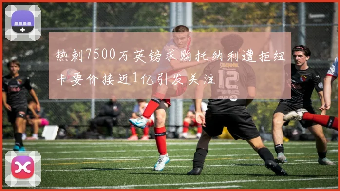 热刺7500万英镑求购托纳利遭拒纽卡要价接近1亿引发关注