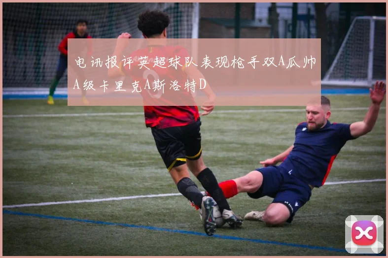 电讯报评英超球队表现枪手双A瓜帅A级卡里克A斯洛特D