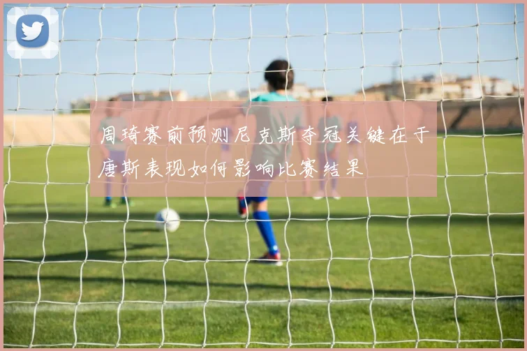 周琦赛前预测尼克斯夺冠关键在于唐斯表现如何影响比赛结果