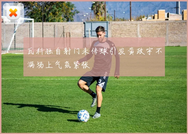 瓦科独自射门未传球引发黄政宇不满场上气氛紧张
