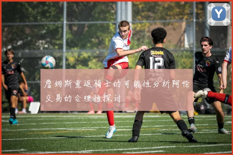 詹姆斯重返骑士的可能性分析阿伦交易的合理性探讨