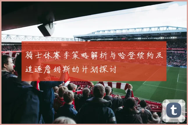 骑士休赛季策略解析与哈登续约及追逐詹姆斯的计划探讨