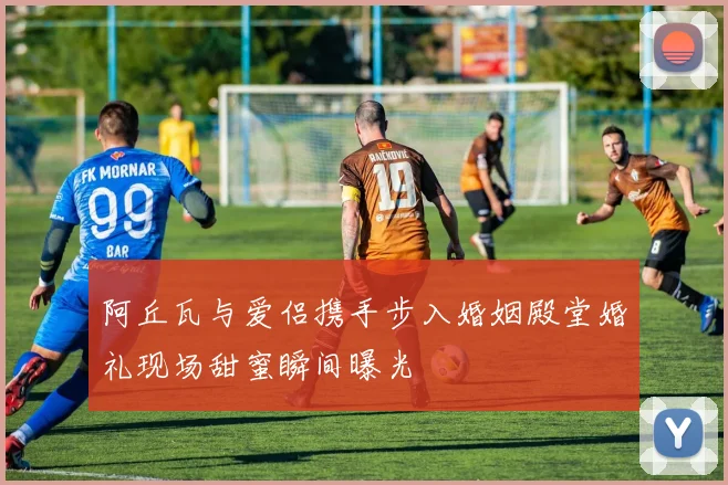 阿丘瓦与爱侣携手步入婚姻殿堂婚礼现场甜蜜瞬间曝光