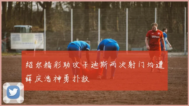 绍尔精彩助攻卡迪斯两次射门均遭薛庆浩神勇扑救