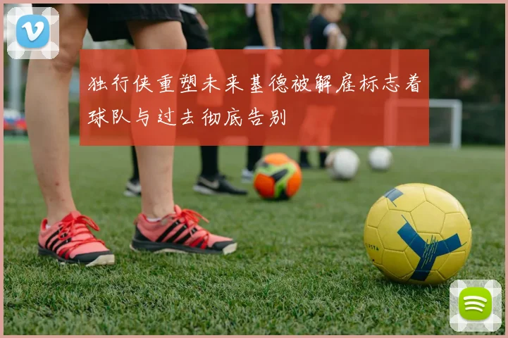 独行侠重塑未来基德被解雇标志着球队与过去彻底告别