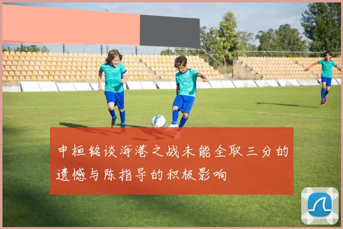 申桓铭谈海港之战未能全取三分的遗憾与陈指导的积极影响