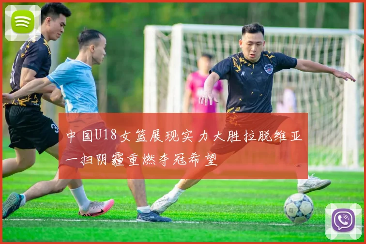 中国U18女篮展现实力大胜拉脱维亚一扫阴霾重燃夺冠希望